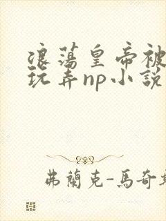 浪荡皇帝被多人玩弄np小说