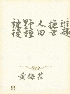 被野人拖进山洞后种田笔趣阁