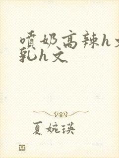 喷奶高辣h文乱乳h文