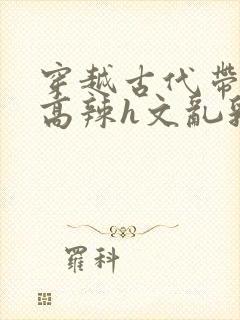 穿越古代带系统高辣h文乱乳h文推荐