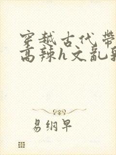 穿越古代带系统高辣h文乱乳h文推荐