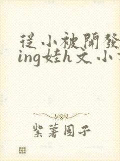 从小被开发成ying娃h文小说