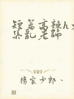 短篇高辣h文合集乱老师