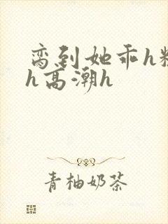 脔到她乖h粗话h高潮h