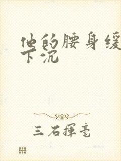 他的腰身缓慢的下沉