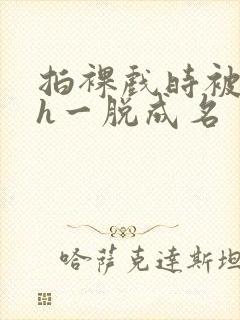 拍裸戏时被c了h一脱成名