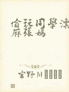 偷玩同学漂亮麻麻张嫣