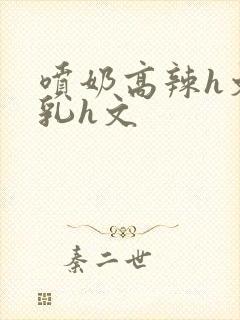 喷奶高辣h文乱乳h文