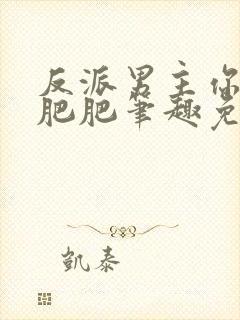 反派男主你好坏肥肥笔趣免费下载