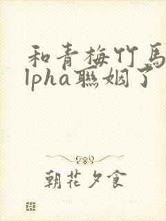 和青梅竹马的alpha联姻了 笔趣阁