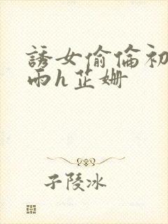 诱女偷伦初尝云雨h芷姗