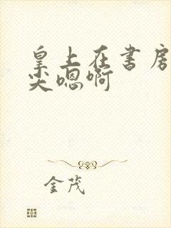 皇上在书房含乳尖嗯啊