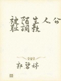 被陌生人公开羞耻调教