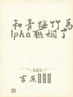 和青梅竹马的alpha联姻了 笔趣阁