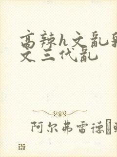 高辣h文乱乳h文三代乱