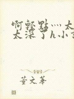 啊轻点灬太粗嗯太深了h小说