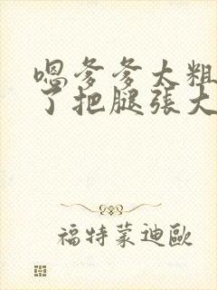 嗯爹爹太粗太长了把腿张大点