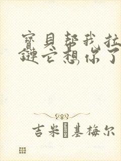 宝贝帮我拉开拉链它想你了视频