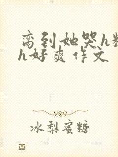 脔到她哭h粗话h好爽作文