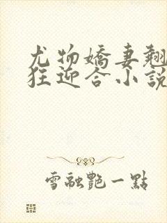 尤物娇妻翘臀疯狂迎合小说