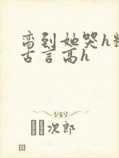 脔到她哭h粗话古言高h