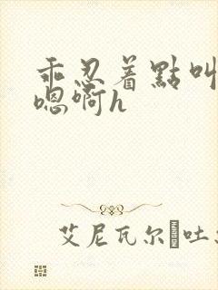 乖忍着点叫出来嗯啊h