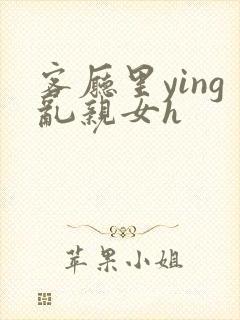 客厅里ying乱亲女h