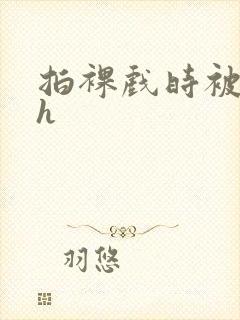 拍裸戏时被c了h