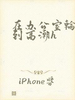 在办公室轮流澡到高潮h