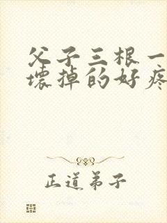 父子三根一起会坏掉的好疼