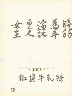 女皇沦为贱妾给主人玩弄的小说