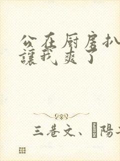 公在厨房扒开腿让我爽了