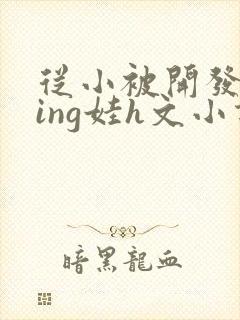 从小被开发成ying娃h文小说