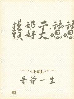 摸奶子,舔舔奶头好大嗯嗯啊啊