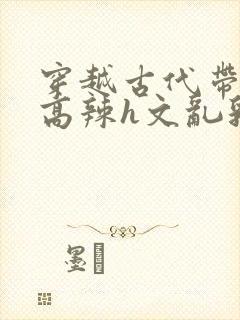 穿越古代带系统高辣h文乱乳h文推荐