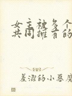 女主被多个男主共同拥有的小说免费