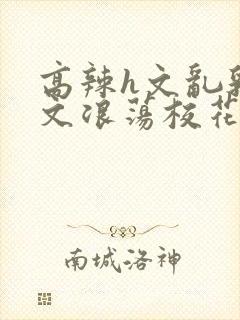 高辣h文乱乳h文浪荡校花小说