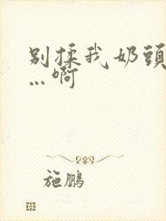 别揉我奶头…嗯…啊