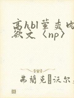 高hbl荤爽肉欲文〈np〉