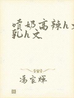 喷奶高辣h文乱乳h文