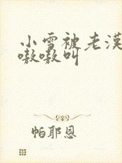 小雪被老汉玩得嗷嗷叫