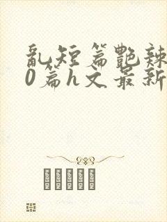 乱短篇艳辣500篇h文最新章节