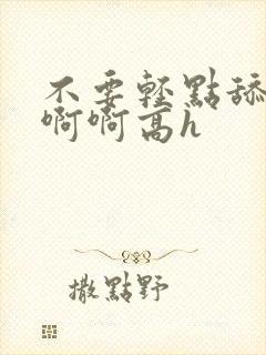 不要轻点舔嗯啊啊啊高h