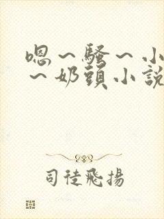 嗯～骚～小淫妇～奶头小说