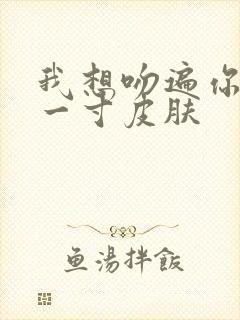 我想吻遍你的每一寸皮肤