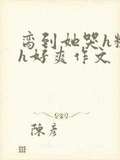 脔到她哭h粗话h好爽作文