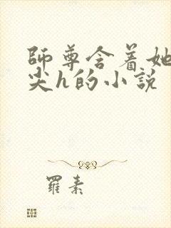 师尊含着她的乳尖h的小说