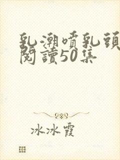 乳潮喷乳头小说阅读50集