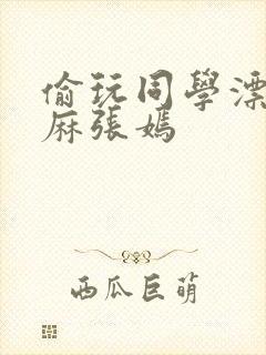 偷玩同学漂亮麻麻张嫣