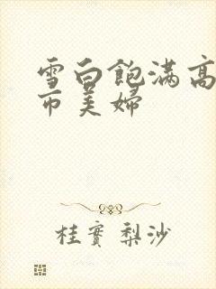 雪白饱满高耸都市美妇